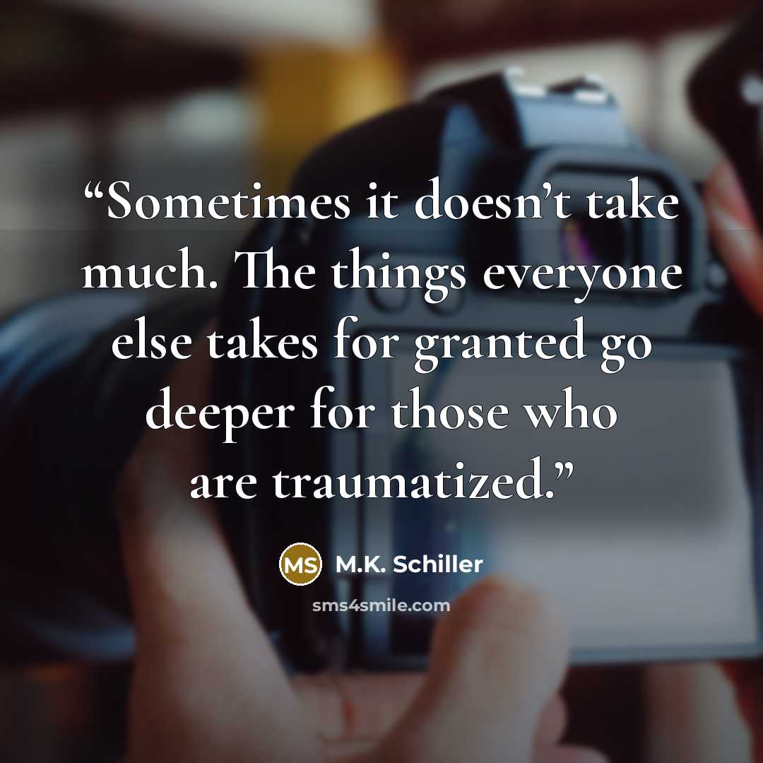“Sometimes it doesn’t take much. The things everyone else takes for granted go deeper for those who are traumatized.” quote by M.K. Schiller