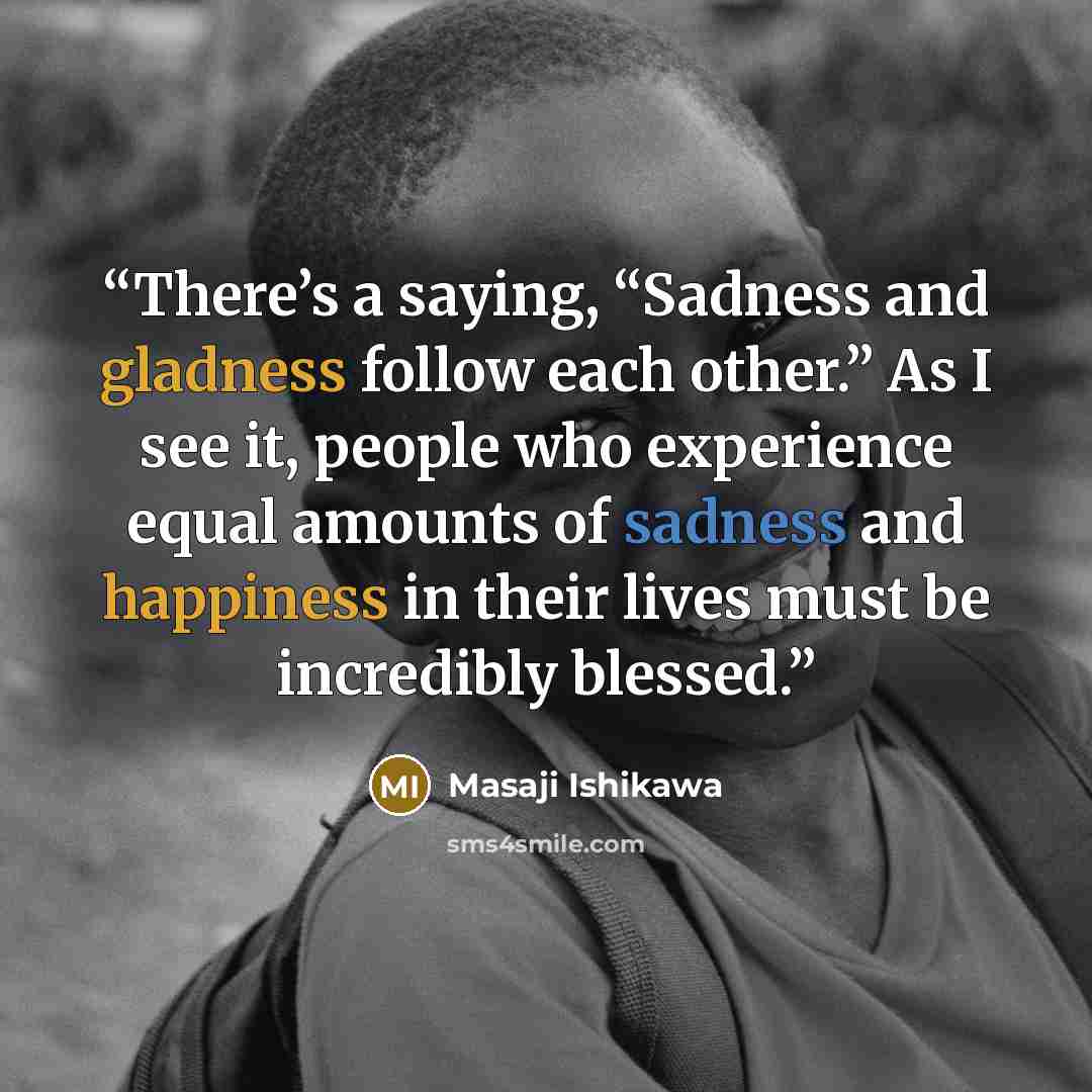 “There’s a saying, “Sadness and gladness follow each other.” As I see it, people who experience equal amounts of sadness and happiness in their lives must be incredibly blessed.” quote by Masaji Ishikawa