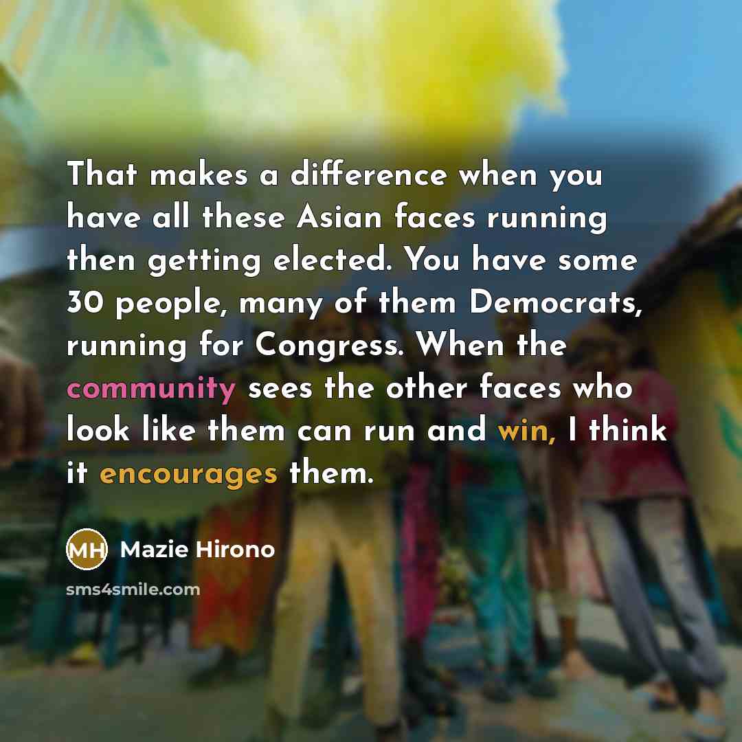 “That makes a difference when you have all these Asian faces running then getting elected. You have some 30 people, many of them Democrats, running for Congress. When the community sees the other faces who look like them can run and win, I think it encourages them.” quote by Mazie Hirono
