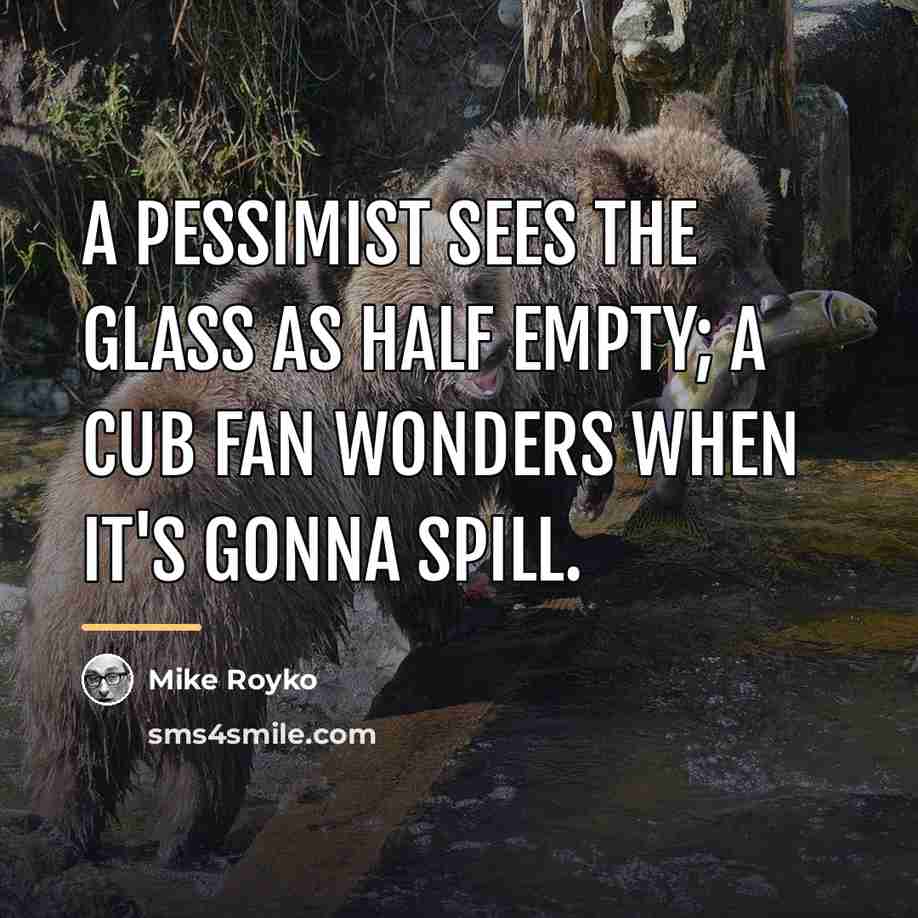 “A Pessimist sees the glass as half empty; A Cub…” quote by Mike Royko