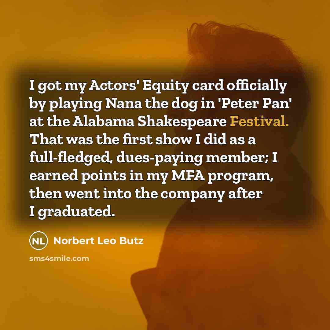 “I got my Actors' Equity card officially by playing Nana the dog in 'Peter Pan' at the Alabama Shakespeare Festival. That was the first show I did as a full-fledged, dues-paying member; I earned points in my MFA program, then went into the company after I graduated.” quote by Norbert Leo Butz