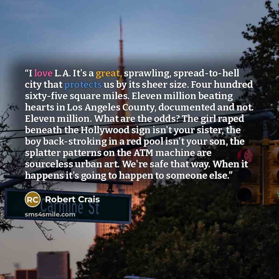 “I love L.A. It's a great, sprawling, spread-to-hell city that protects us by its sheer size. Four hundred sixty-five square miles. Eleven million beating hearts in Los Angeles County, documented and not. Eleven million. What are the odds? The girl raped beneath the Hollywood sign isn't your…” quote by Robert Crais
