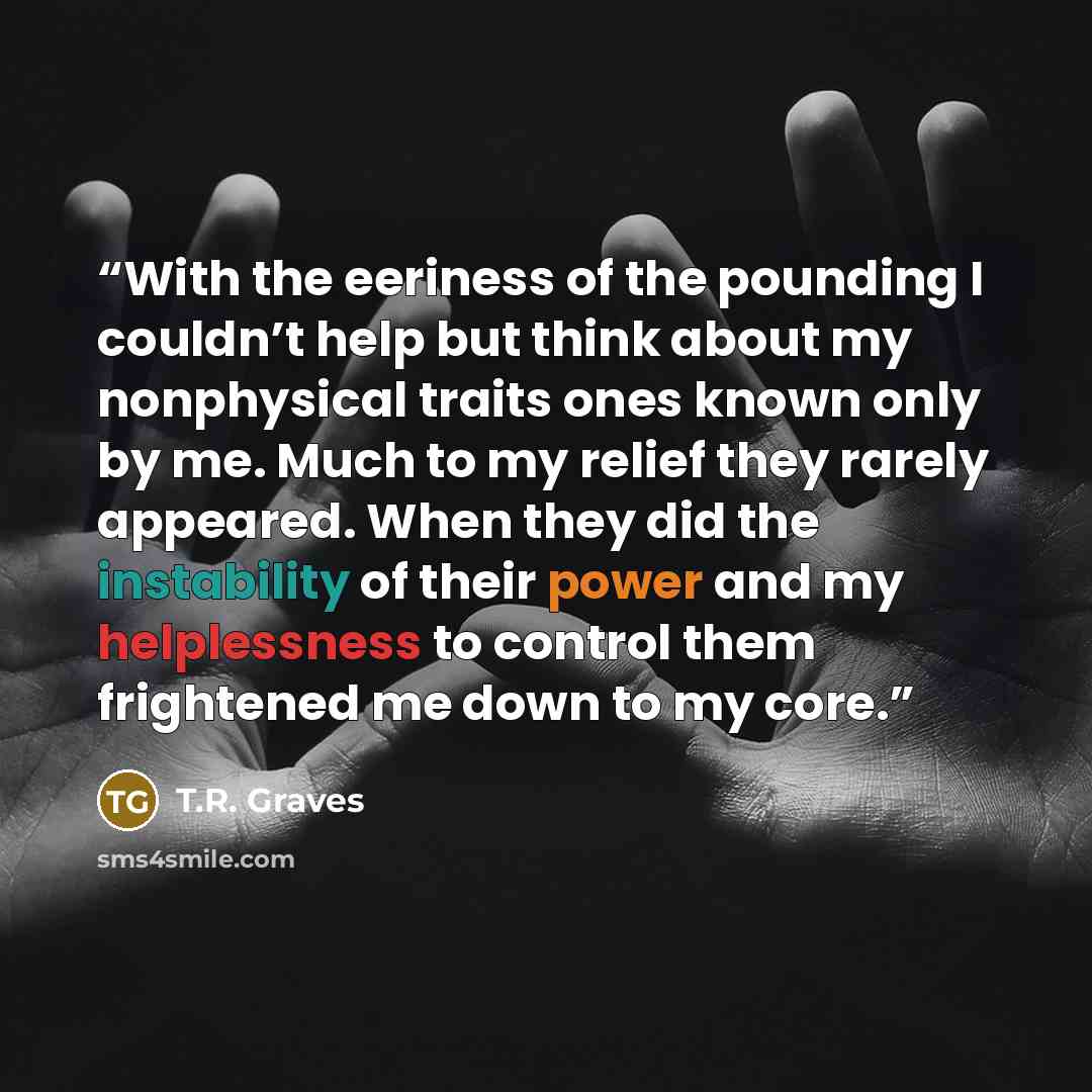 “With the eeriness of the pounding I couldn’t help but think about my nonphysical traits ones known only by me. Much to my relief they rarely appeared. When they did the instability of their power and my helplessness to control them frightened me down to my core.” quote by T.R. Graves