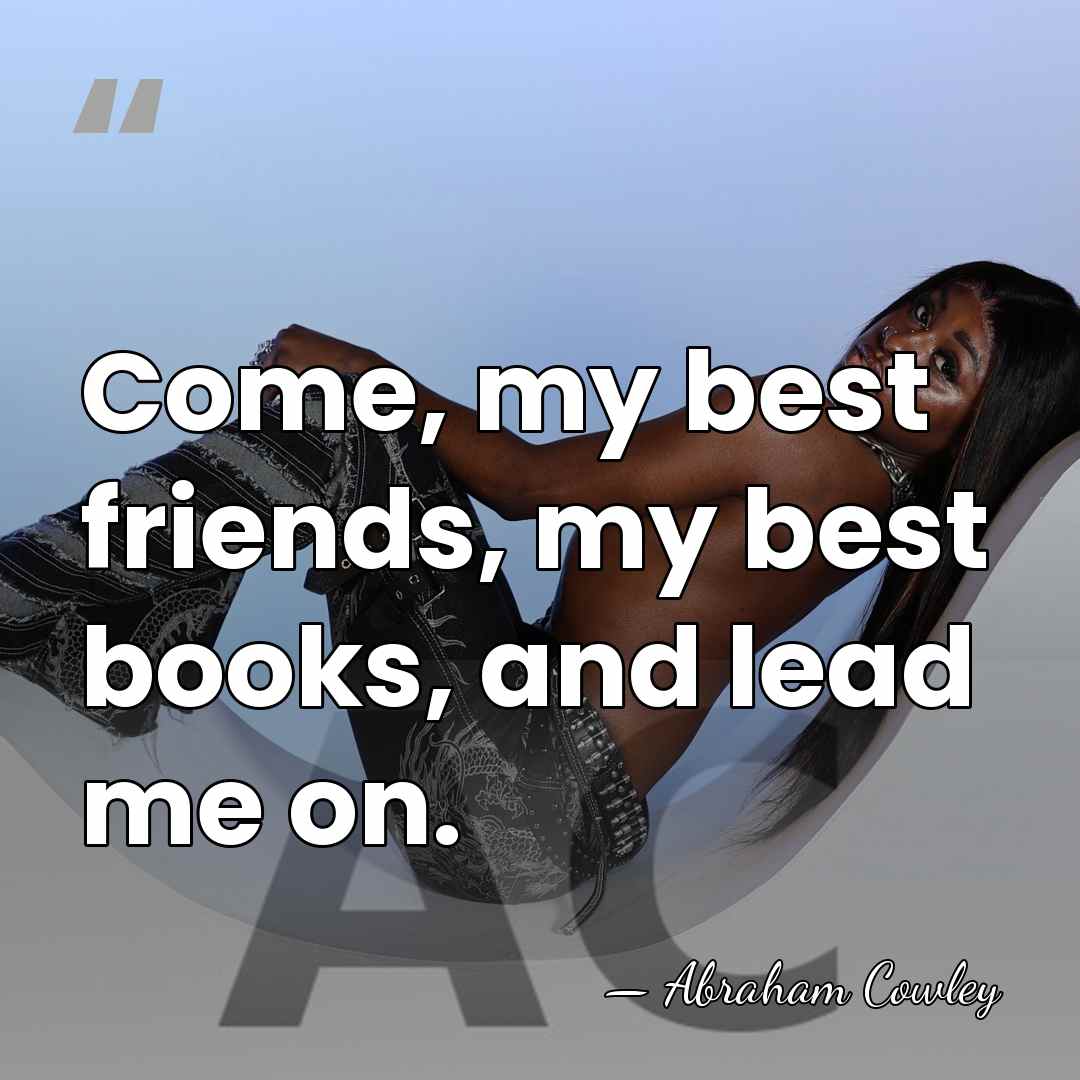 Come, my best friends, my best books, and lead me on. - Abraham Cowley