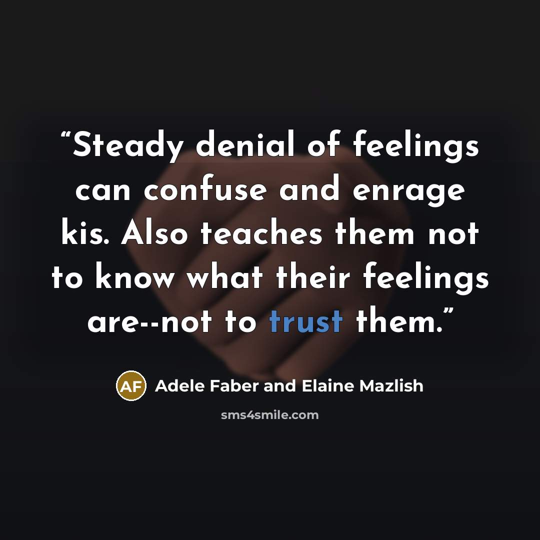 “Steady denial of feelings can confuse and enrage kis. Also teaches them not to know what their feelings are--not to trust them.” quote by Adele Faber and Elaine Mazlish