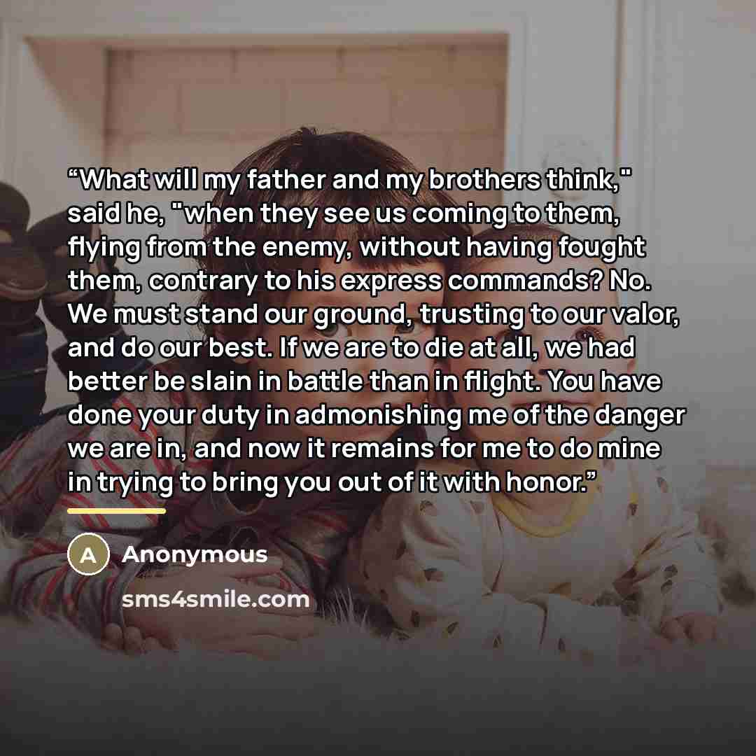“What will my father and my brothers think," said he, "when they see us coming to them, flying from the enemy, without having fought them, contrary to his express commands? No. We must stand our ground, trusting to our valor, and do our best. If we are to die at all, we had better be slain in…” quote by Anonymous