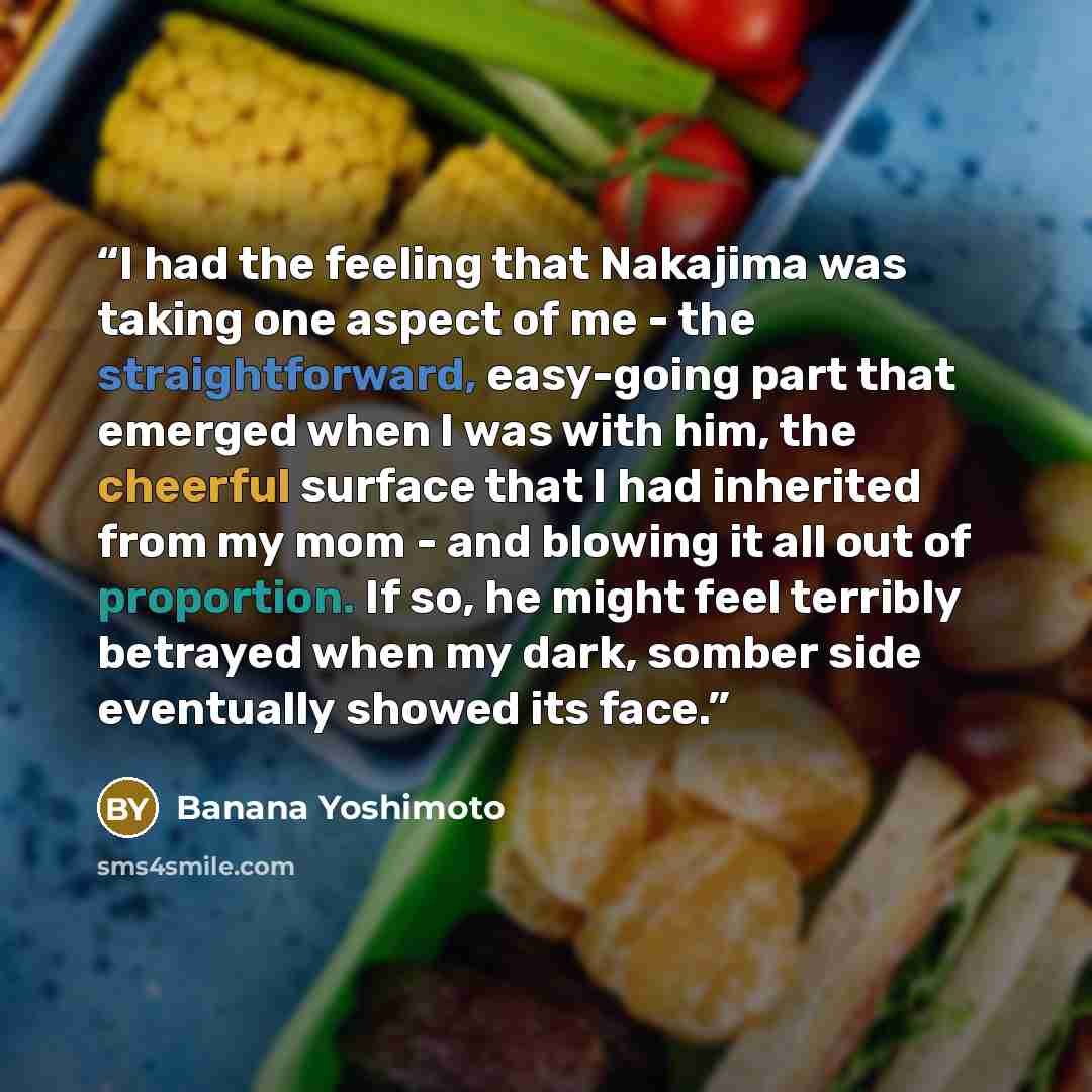 “I had the feeling that Nakajima was taking one aspect of me - the straightforward, easy-going part that emerged when I was with him, the cheerful surface that I had inherited from my mom - and blowing it all out of proportion. If so, he might feel terribly betrayed when my dark, somber side…” quote by Banana Yoshimoto