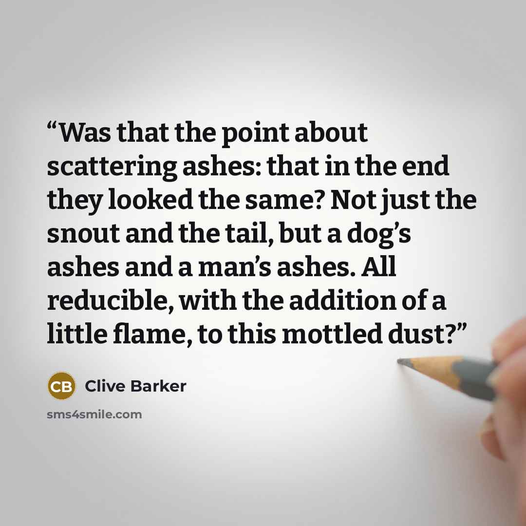 “Was that the point about scattering ashes: that in the end they looked the same? Not just the snout and the tail, but a dog’s ashes and a man’s ashes. All reducible, with the addition of a little flame, to this mottled dust?” quote by Clive Barker
