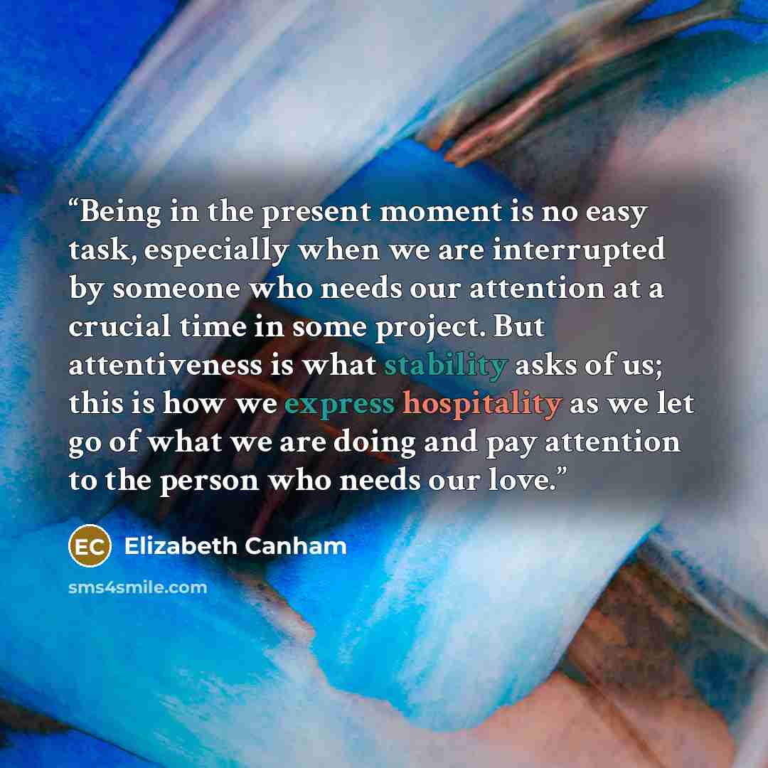 “Being in the present moment is no easy task, especially when we are interrupted by someone who needs our attention at a crucial time in some project. But attentiveness is what stability asks of us; this is how we express hospitality as we let go of what we are doing and pay attention to the person…” quote by Elizabeth Canham