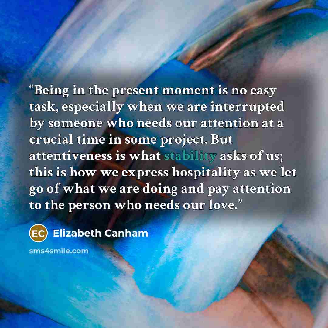 “Being in the present moment is no easy task, especially when we are interrupted by someone who needs our attention at a crucial time in some project. But attentiveness is what stability asks of us; this is how we express hospitality as we let go of what we are doing and pay attention to the person…” quote by Elizabeth Canham