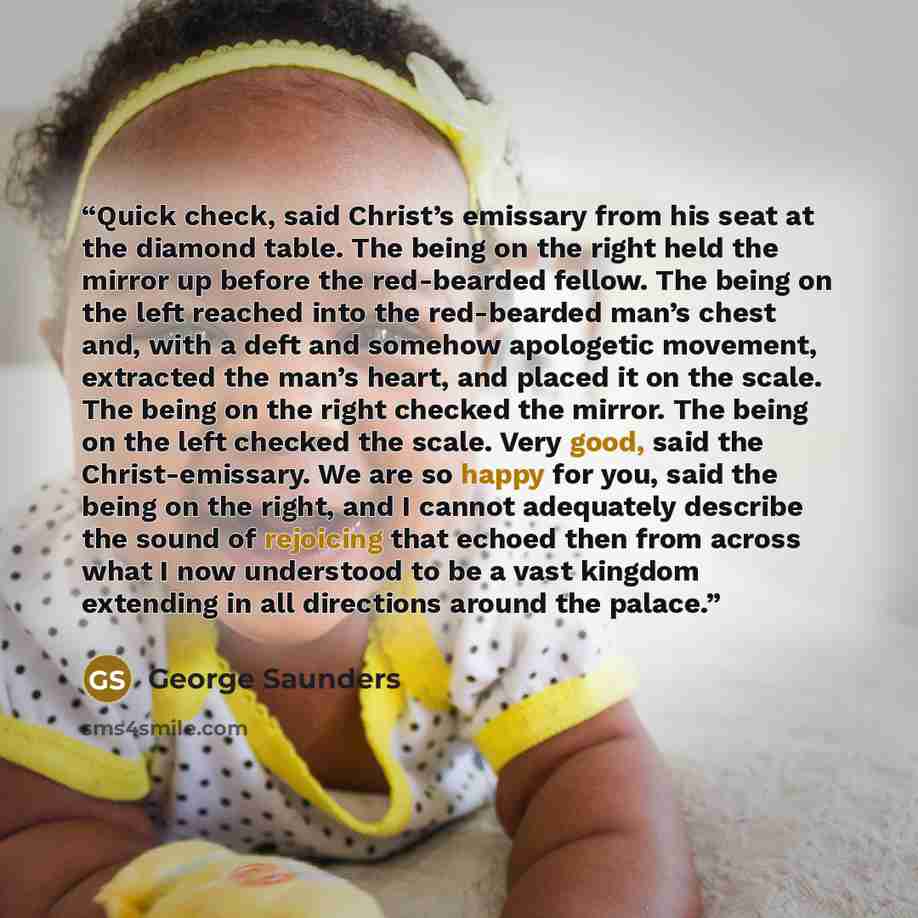 “Quick check, said Christ’s emissary from his seat at the diamond table. The being on the right held the mirror up before the red-bearded fellow. The being on the left reached into the red-bearded man’s chest and, with a deft and somehow apologetic movement, extracted the man’s heart, and placed it…” quote by George Saunders