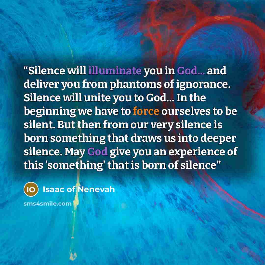 “Silence will illuminate you in God... and deliver you from phantoms of ignorance. Silence will unite you to God… In the beginning we have to force ourselves to be silent. But then from our very silence is born something that draws us into deeper silence. May God give you an experience of this…” quote by Isaac of Nenevah