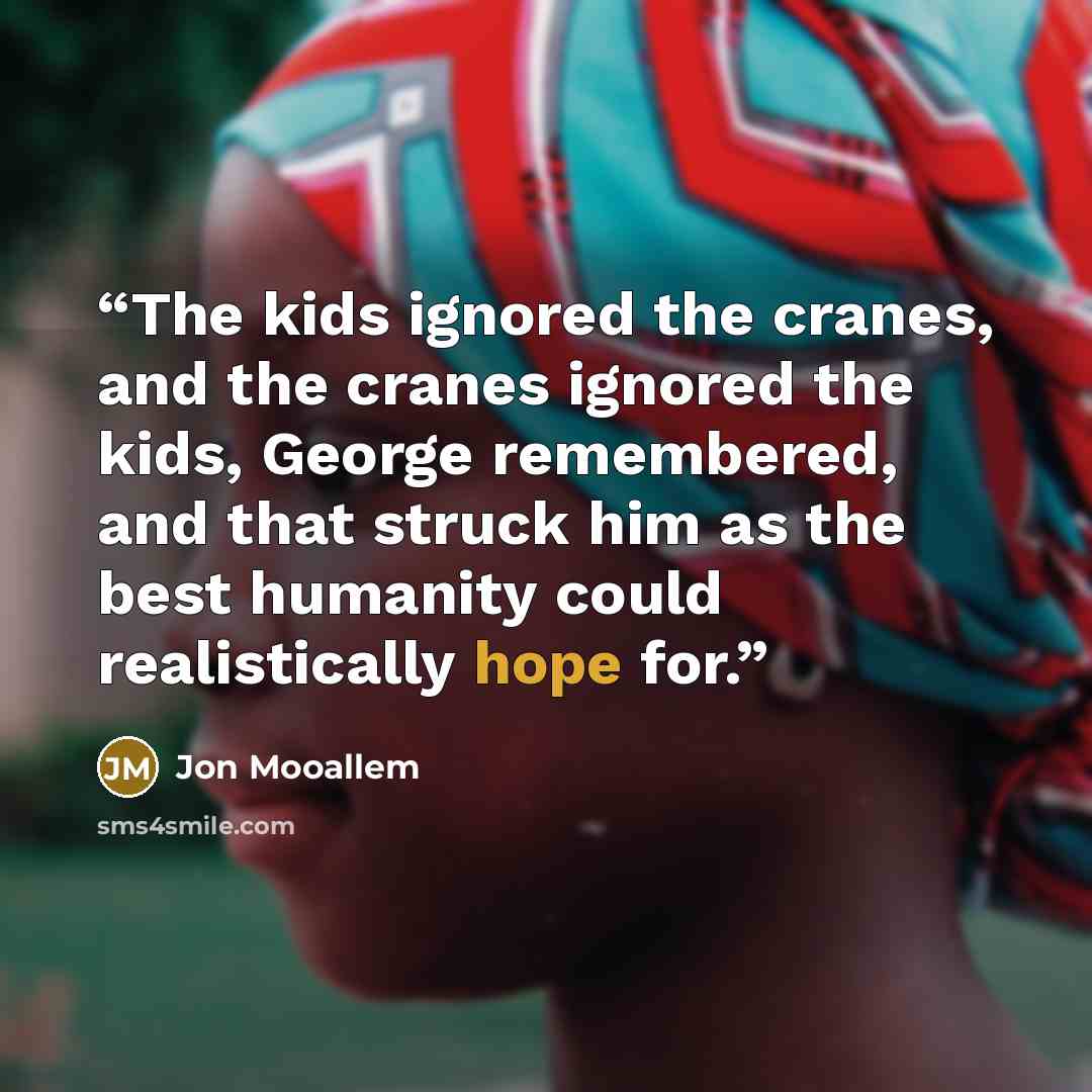 “The kids ignored the cranes, and the cranes ignored the kids, George remembered, and that struck him as the best humanity could realistically hope for.” quote by Jon Mooallem