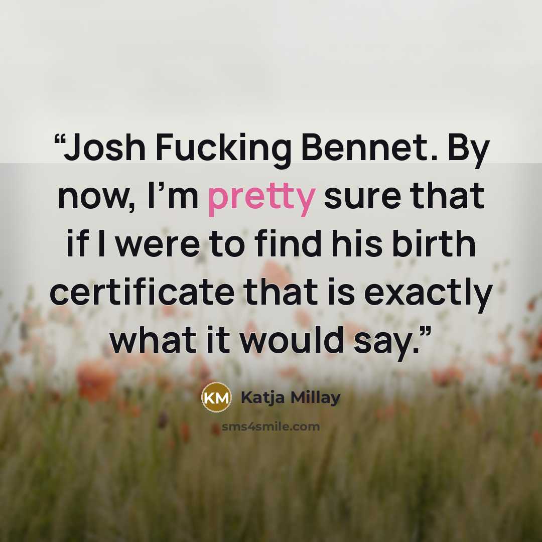 “Josh Fucking Bennet. By now, I'm pretty sure that if I were to find his birth certificate that is exactly what it would say.” quote by Katja Millay