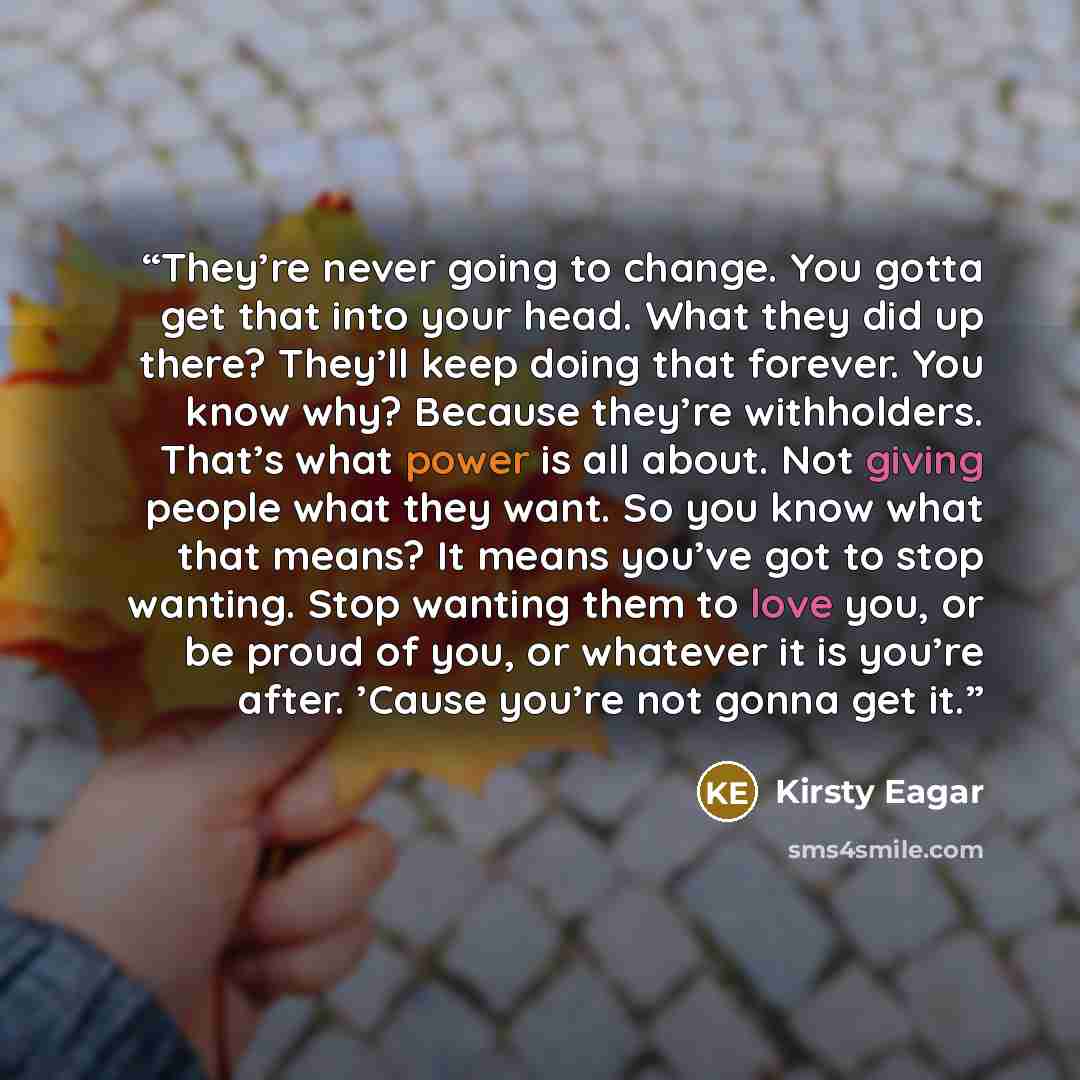 “They’re never going to change. You gotta get that into your head. What they did up there? They’ll keep doing that forever. You know why? Because they’re withholders. That’s what power is all about. Not giving people what they want. So you know what that means? It means you’ve got to stop wanting…” quote by Kirsty Eagar