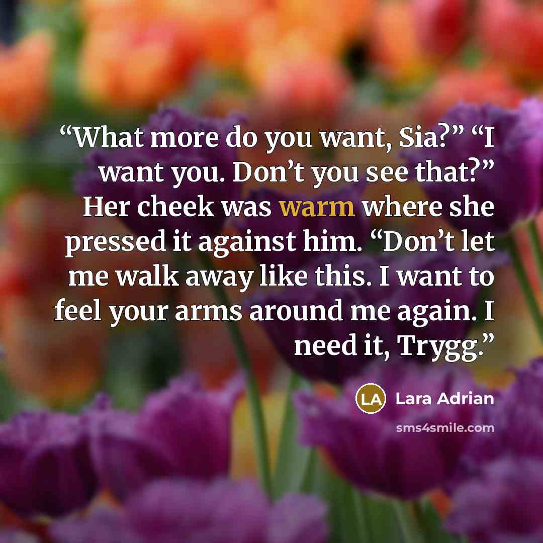 “What more do you want, Sia?” “I want you. Don’t you see that?” Her cheek was warm where she pressed it against him. “Don’t let me walk away like this. I want to feel your arms around me again. I need it, Trygg.” quote by Lara Adrian