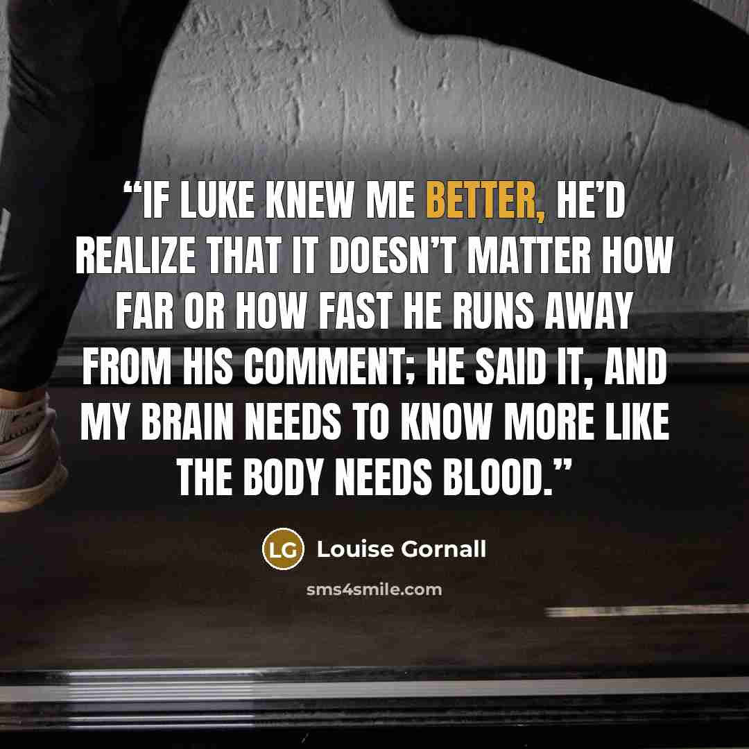 “If Luke knew me better, he’d realize that it doesn’t matter how far or how fast he runs away from his comment; he said it, and my brain needs to know more like the body needs blood.” quote by Louise Gornall