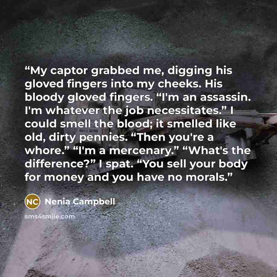 “My captor grabbed me, digging his gloved fingers into my cheeks. His bloody gloved fingers. “I'm an assassin. I'm whatever the job necessitates.” I could smell the blood; it smelled like old, dirty pennies. “Then you're a whore.” “I'm a mercenary.” “What's the difference?” I spat. “You sell your…” quote by Nenia Campbell
