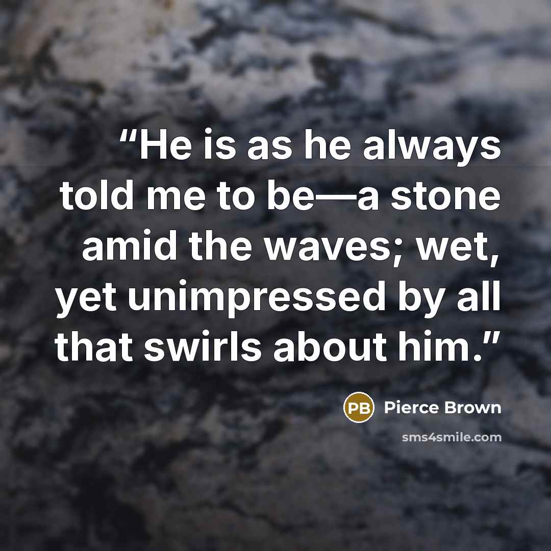 “He is as he always told me to be—a stone amid the waves; wet, yet unimpressed by all that swirls about him.” quote by Pierce Brown