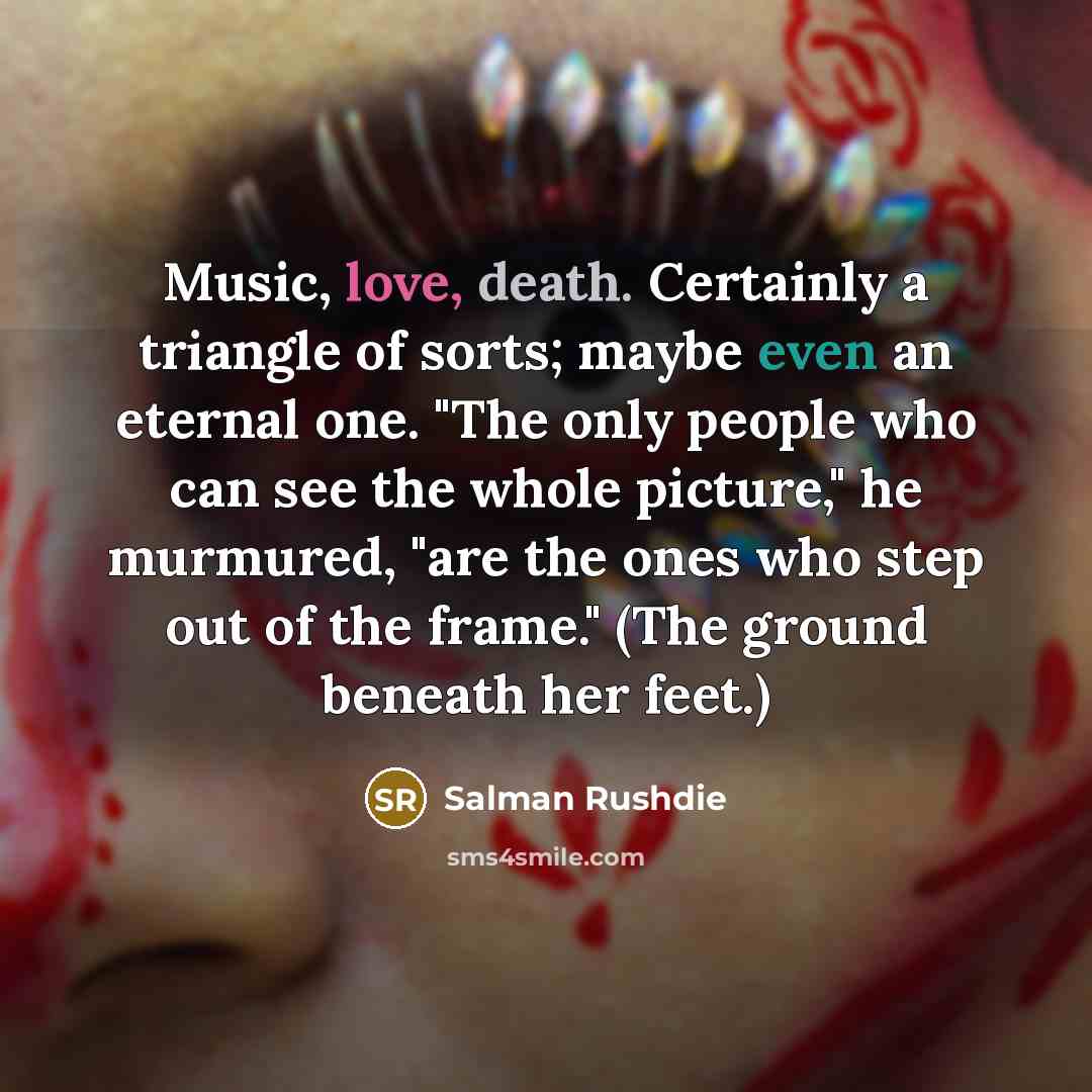 “Music, love, death. Certainly a triangle of sorts; maybe even an eternal one. "The only people who can see the whole picture," he murmured, "are the ones who step out of the frame." (The ground beneath her feet.)” quote by Salman Rushdie