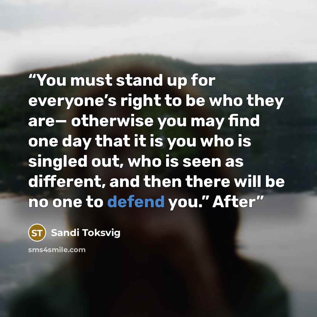 “You must stand up for everyone’s right to be who they are— otherwise you may find one day that it is you who is singled out, who is seen as different, and then there will be no one to defend you.” After” quote by Sandi Toksvig