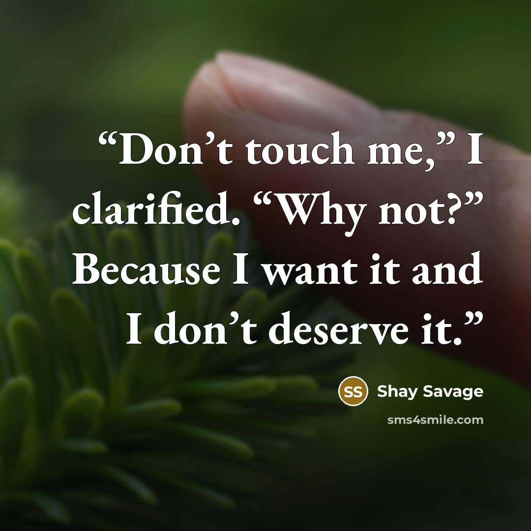 “Don’t touch me,” I clarified. “Why not?” Because I want it and I don’t deserve it.” quote by Shay Savage