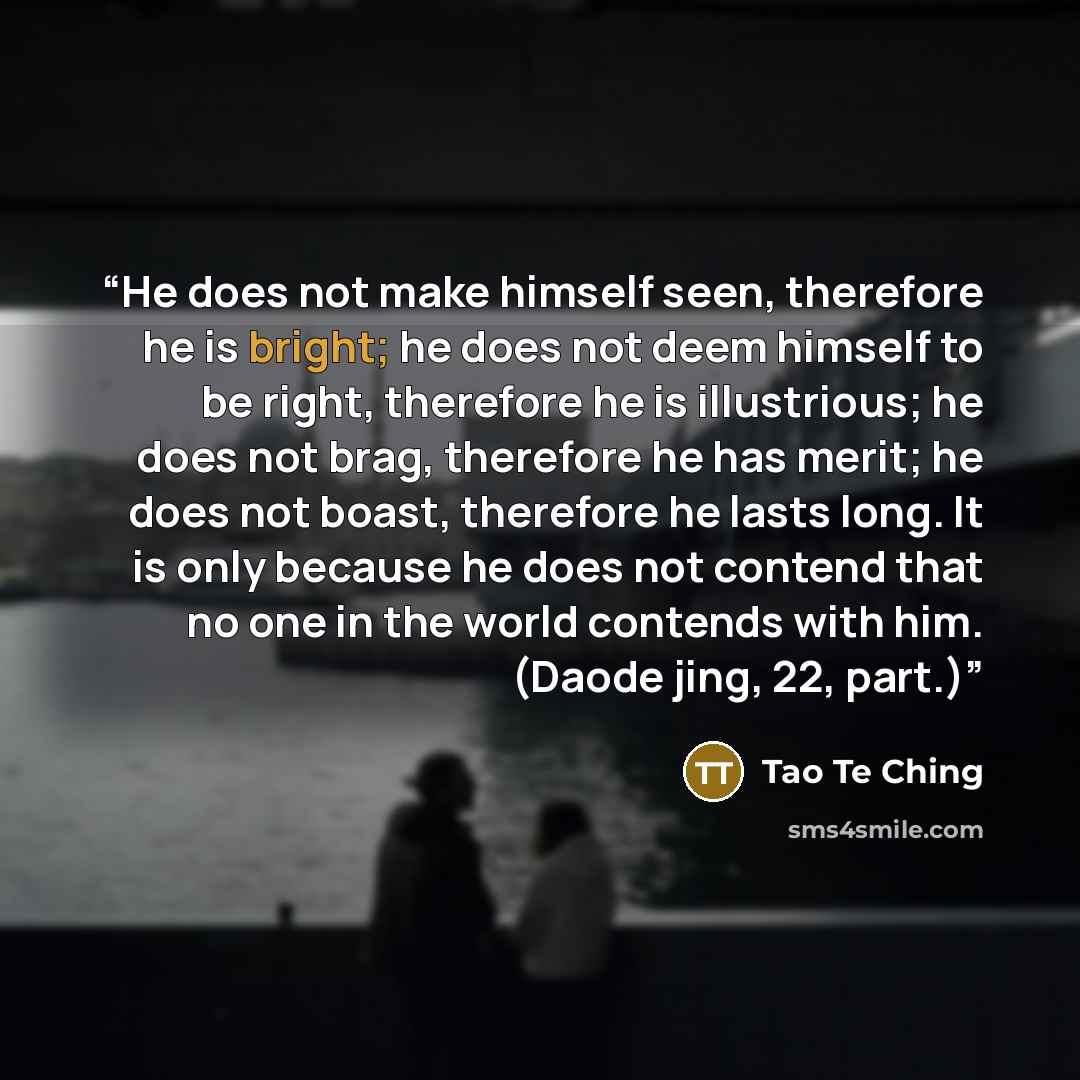 “He does not make himself seen, therefore he is bright; he does not deem himself to be right, therefore he is illustrious; he does not brag, therefore he has merit; he does not boast, therefore he lasts long. It is only because he does not contend that no one in the world contends with him. (Daode…” quote by Tao Te Ching