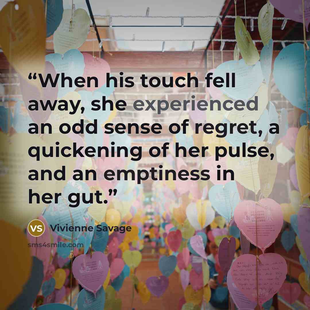 “When his touch fell away, she experienced an odd sense of regret, a quickening of her pulse, and an emptiness in her gut.” quote by Vivienne Savage