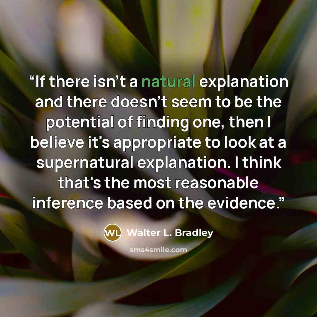 “If there isn't a natural explanation and there doesn't seem to be the potential of finding one, then I believe it's appropriate to look at a supernatural explanation. I think that's the most reasonable inference based on the evidence.” quote by Walter L. Bradley