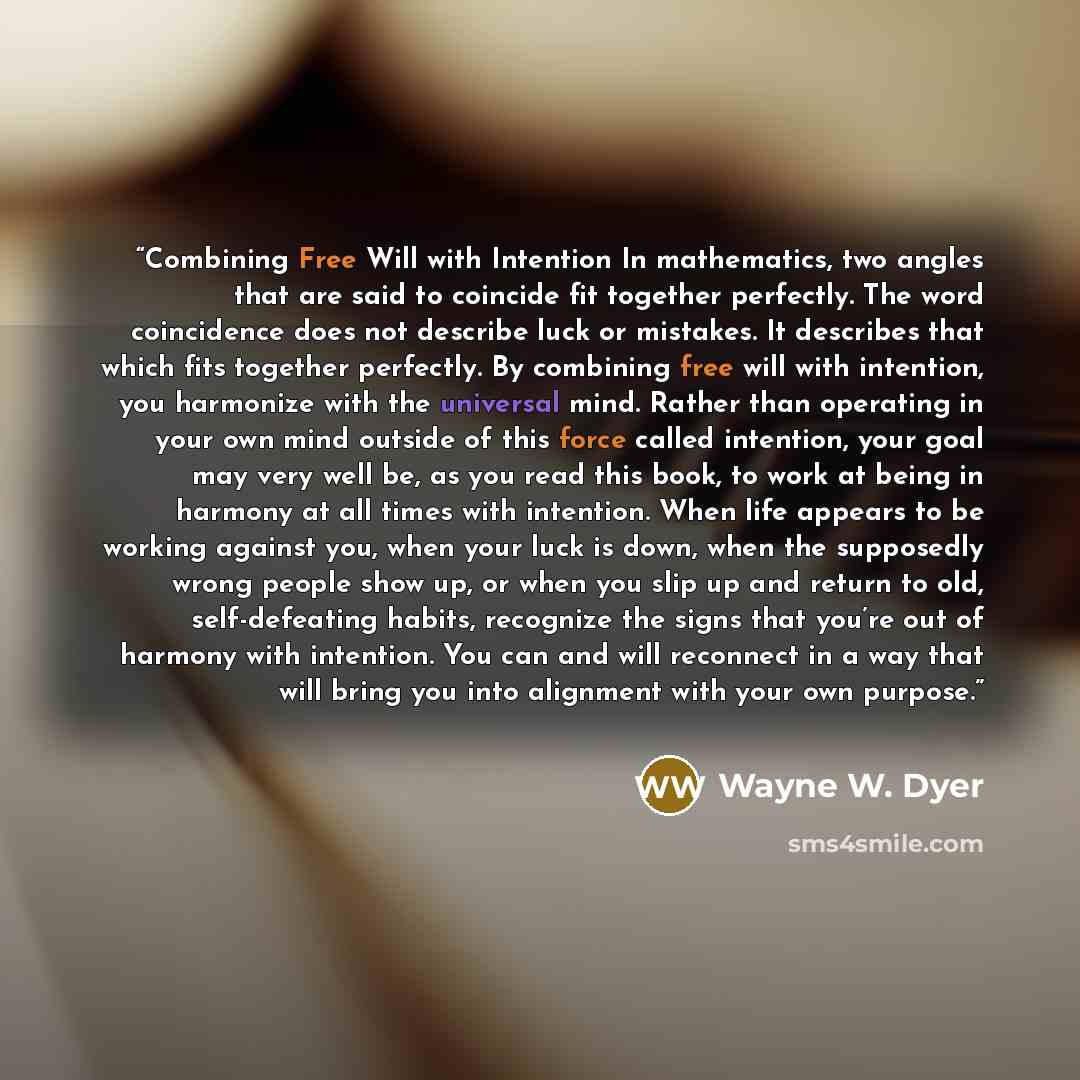 “Combining Free Will with Intention In mathematics, two angles that are said to coincide fit together perfectly. The word coincidence does not describe luck or mistakes. It describes that which fits together perfectly. By combining free will with intention, you harmonize with the universal mind…” quote by Wayne W. Dyer