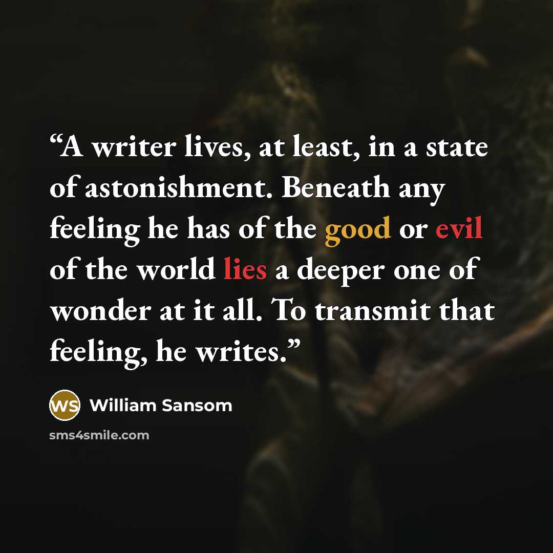 “A writer lives, at least, in a state of astonishment. Beneath any feeling he has of the good or evil of the world lies a deeper one of wonder at it all. To transmit that feeling, he writes.” quote by William Sansom