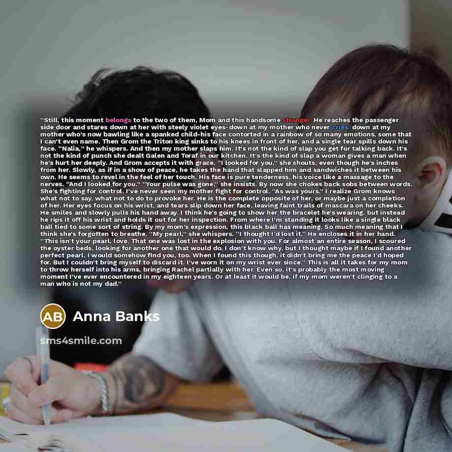 “Still, this moment belongs to the two of them, Mom and this handsome stranger. He reaches the passenger side door and stares down at her with steely violet eyes-down at my mother who never cries, down at my mother who’s now bawling like a spanked child-his face contorted in a rainbow of so many…” quote by Anna Banks