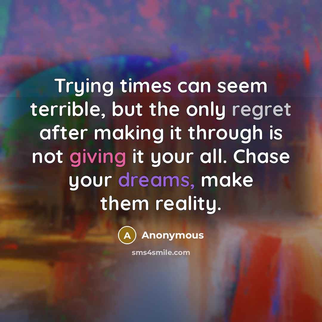 “Trying times can seem terrible, but the only regret after making it through is not giving it your all. Chase your dreams, make them reality.” quote by Anonymous