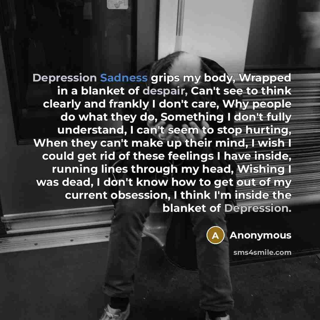 “Depression Sadness grips my body, Wrapped in a blanket of despair, Can't see to think clearly and frankly I don't care, Why people do what they do, Something I don't fully understand, I can't seem to stop hurting, When they can't make up their mind, I wish I could get rid of these feelings I have…” quote by Anonymous