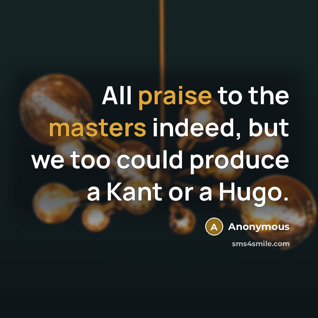 “All praise to the masters indeed, but we too could produce a Kant or a Hugo.” quote by Anonymous