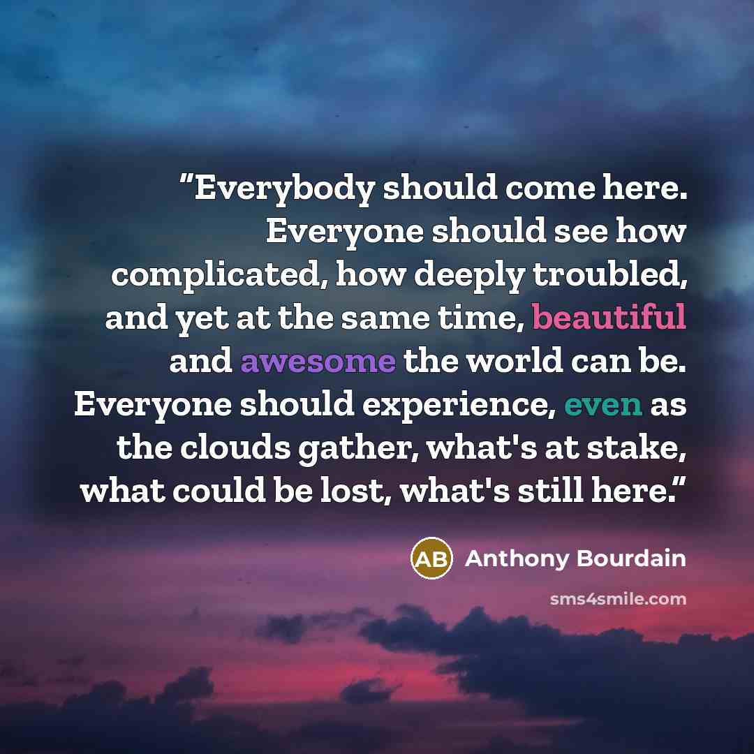 “Everybody should come here. Everyone should see how complicated, how deeply troubled, and yet at the same time, beautiful and awesome the world can be. Everyone should experience, even as the clouds gather, what's at stake, what could be lost, what's still here.” quote by Anthony Bourdain