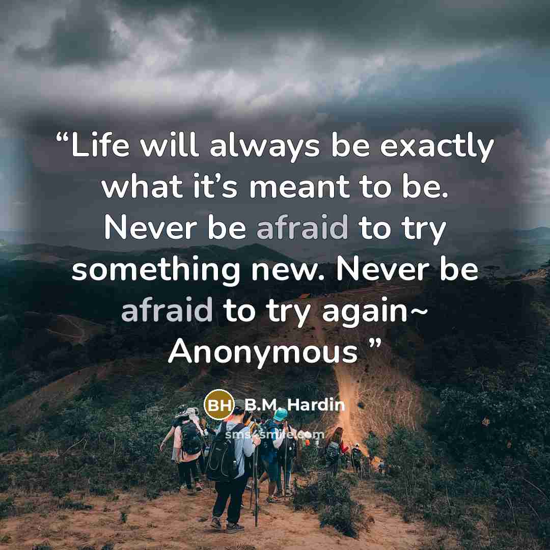 “Life will always be exactly what it’s meant to be. Never be afraid to try something new. Never be afraid to try again~ Anonymous” quote by B.M. Hardin