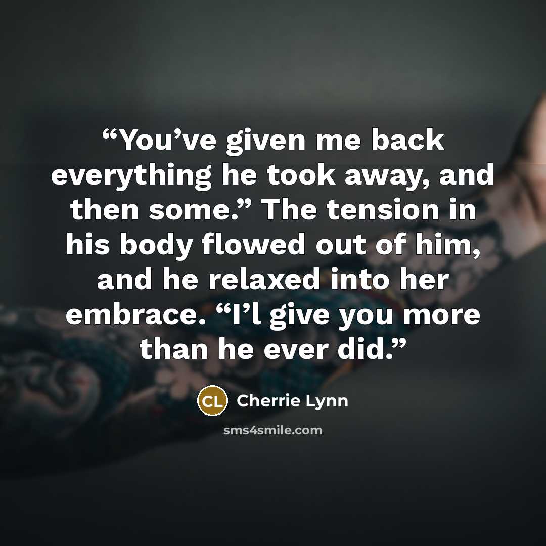“You’ve given me back everything he took away, and then some.” The tension in his body flowed out of him, and he relaxed into her embrace. “I’l give you more than he ever did.” quote by Cherrie Lynn