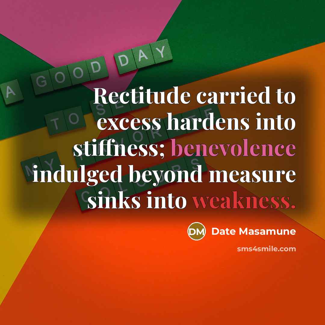 “Rectitude carried to excess hardens into stiffness; benevolence indulged beyond measure sinks into weakness.” quote by Date Masamune