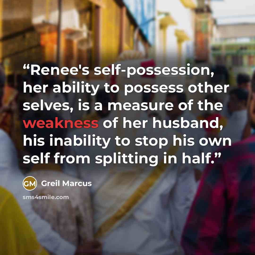 “Renee's self-possession, her ability to possess other selves, is a measure of the weakness of her husband, his inability to stop his own self from splitting in half.” quote by Greil Marcus