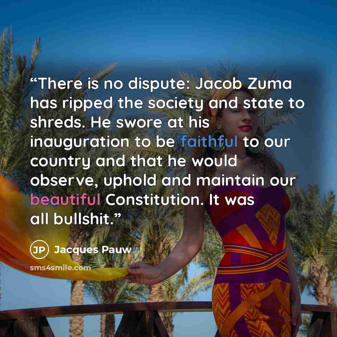 “There is no dispute: Jacob Zuma has ripped the society and state to shreds. He swore at his inauguration to be faithful to our country and that he would observe, uphold and maintain our beautiful Constitution. It was all bullshit.” quote by Jacques Pauw