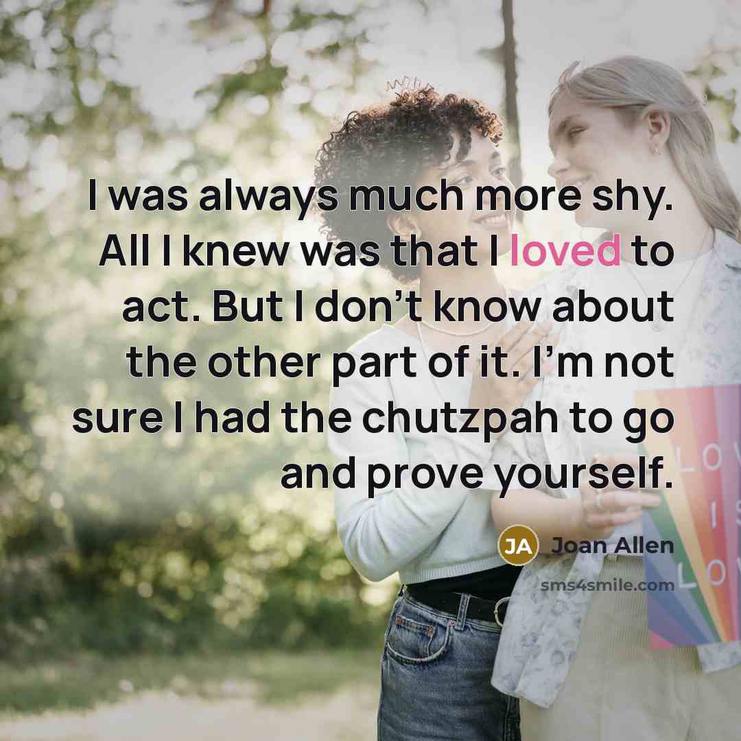 “I was always much more shy. All I knew was that I loved to act. But I don't know about the other part of it. I'm not sure I had the chutzpah to go and prove yourself.” quote by Joan Allen