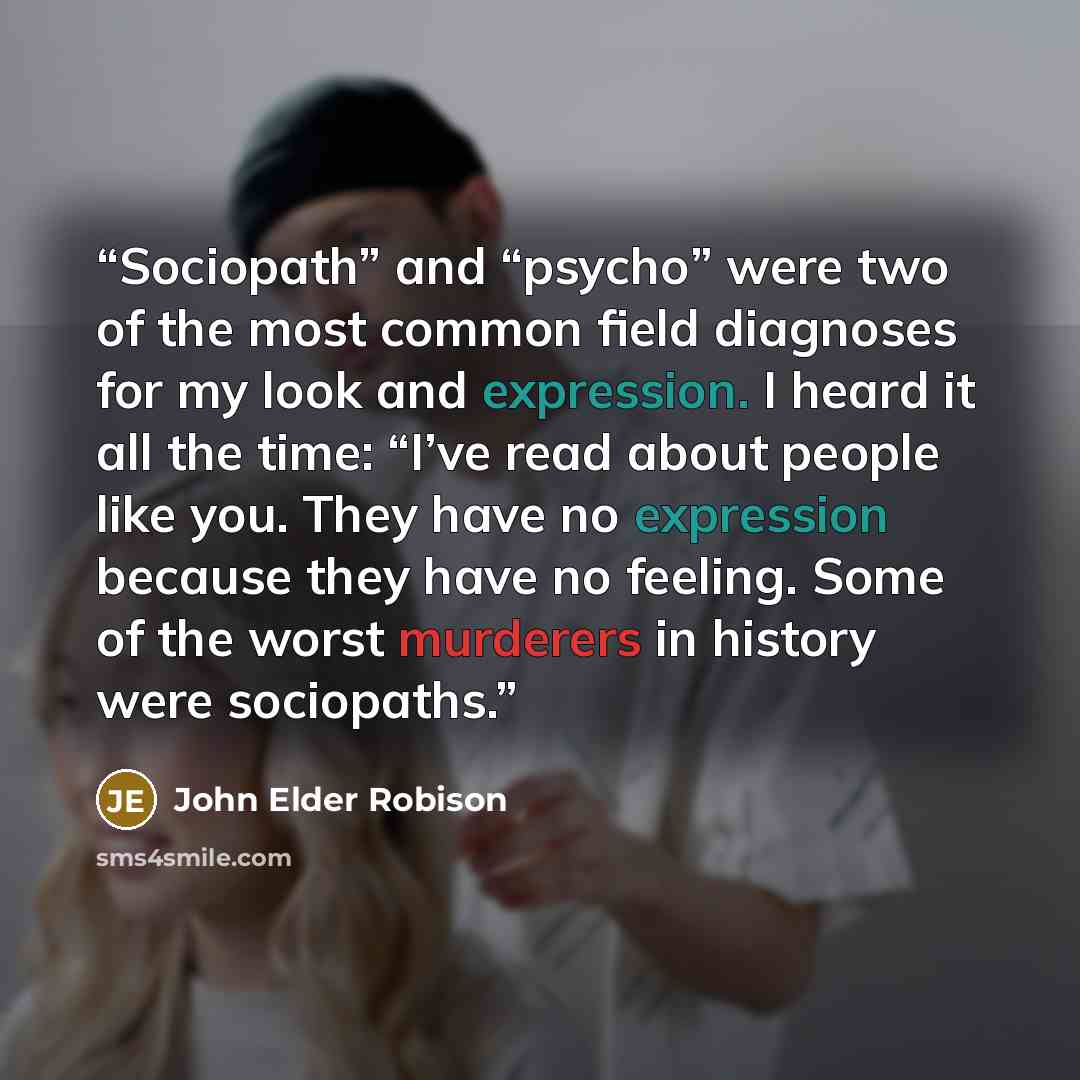 “Sociopath” and “psycho” were two of the most common field diagnoses for my look and expression. I heard it all the time: “I’ve read about people like you. They have no expression because they have no feeling. Some of the worst murderers in history were sociopaths.” quote by John Elder Robison