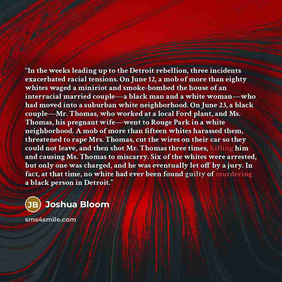 “In the weeks leading up to the Detroit rebellion, three incidents exacerbated racial tensions. On June 12, a mob of more than eighty whites waged a miniriot and smoke-bombed the house of an interracial married couple—a black man and a white woman—who had moved into a suburban white neighborhood…” quote by Joshua Bloom