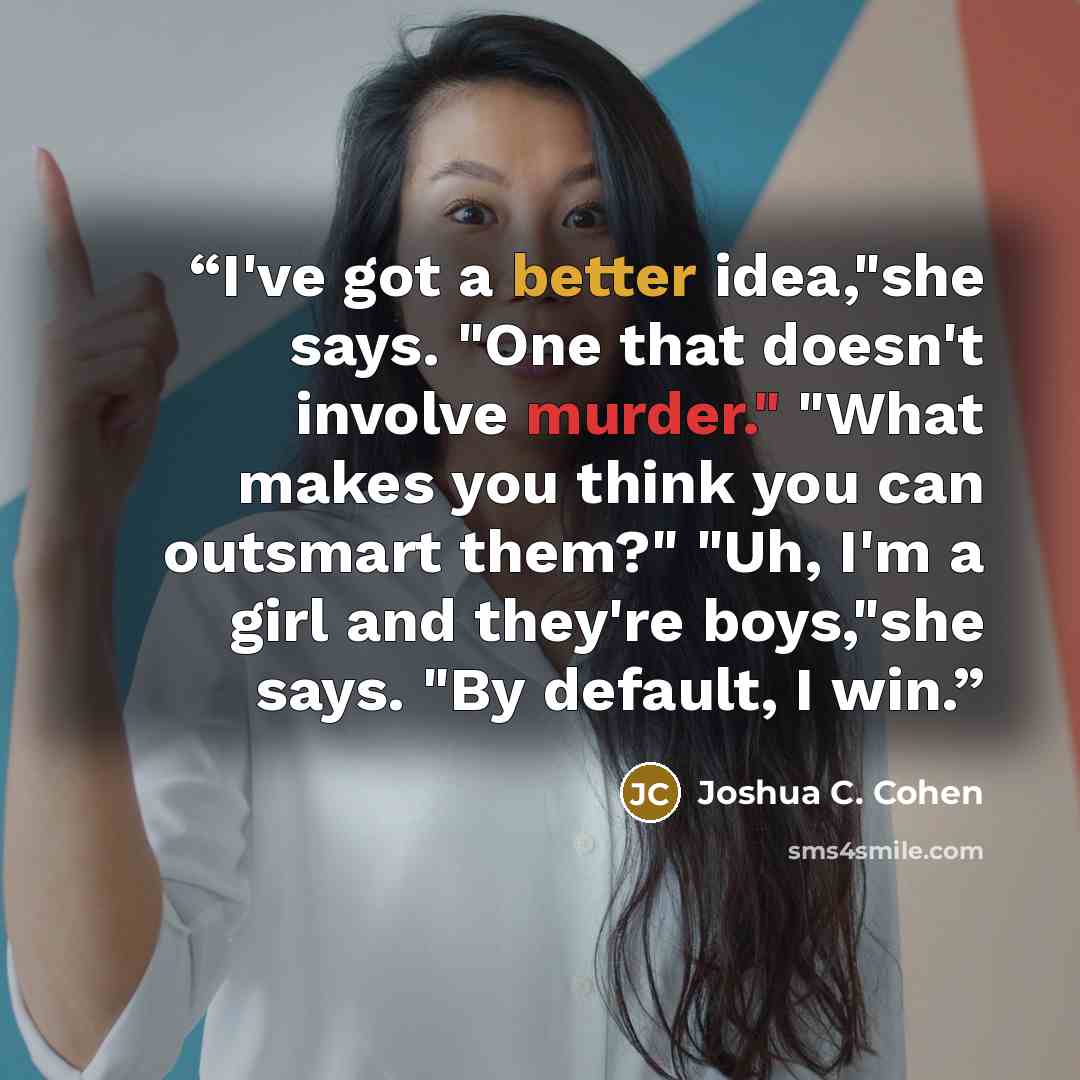 “I've got a better idea,"she says. "One that doesn't involve murder." "What makes you think you can outsmart them?" "Uh, I'm a girl and they're boys,"she says. "By default, I win.” quote by Joshua C. Cohen