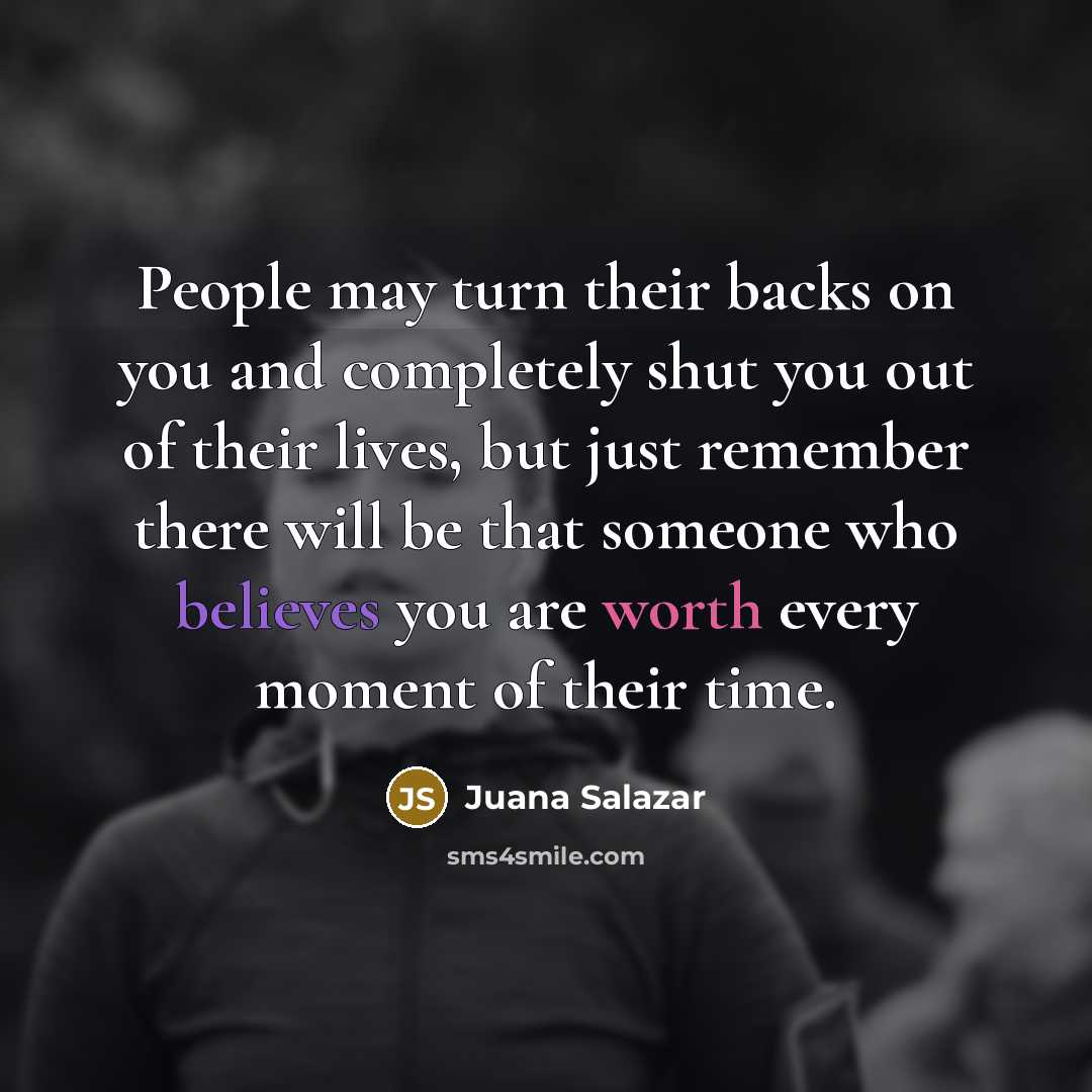 “People may turn their backs on you and completely shut you out of their lives, but just remember there will be that someone who believes you are worth every moment of their time.” quote by Juana Salazar