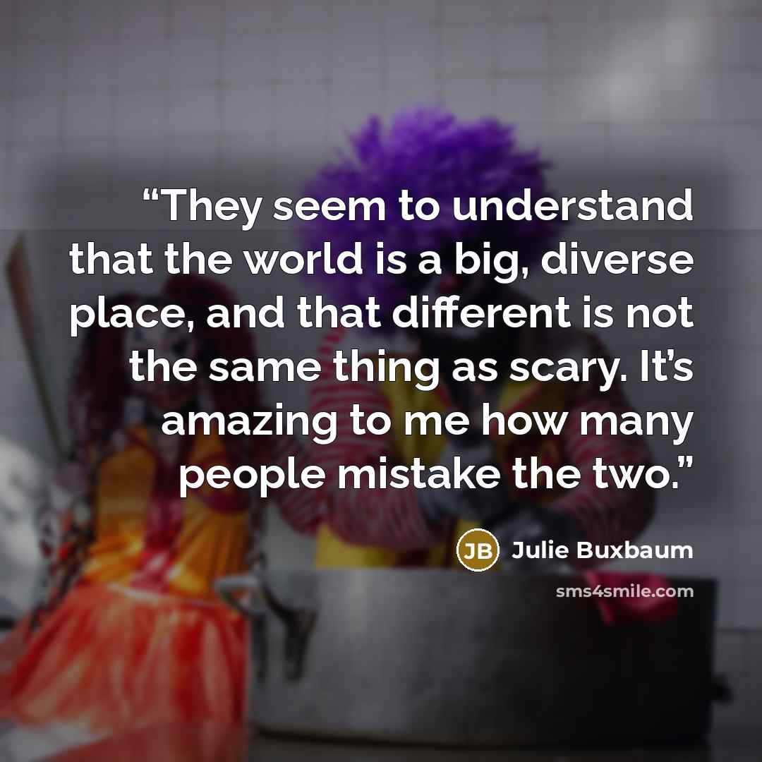“They seem to understand that the world is a big, diverse place, and that different is not the same thing as scary. It’s amazing to me how many people mistake the two.” quote by Julie Buxbaum