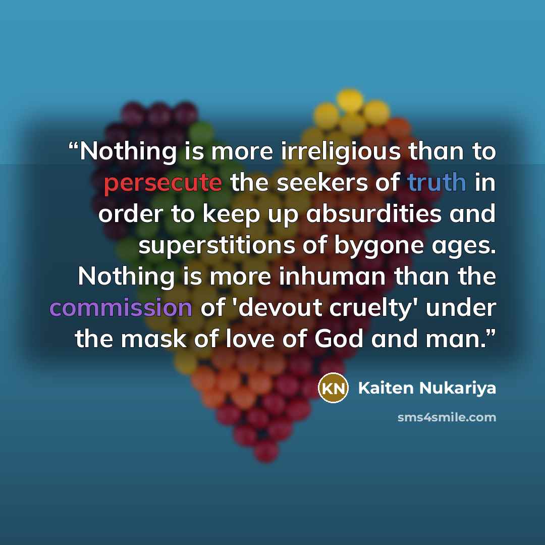 “Nothing is more irreligious than to persecute the seekers of truth in order to keep up absurdities and superstitions of bygone ages. Nothing is more inhuman than the commission of 'devout cruelty' under the mask of love of God and man.” quote by Kaiten Nukariya