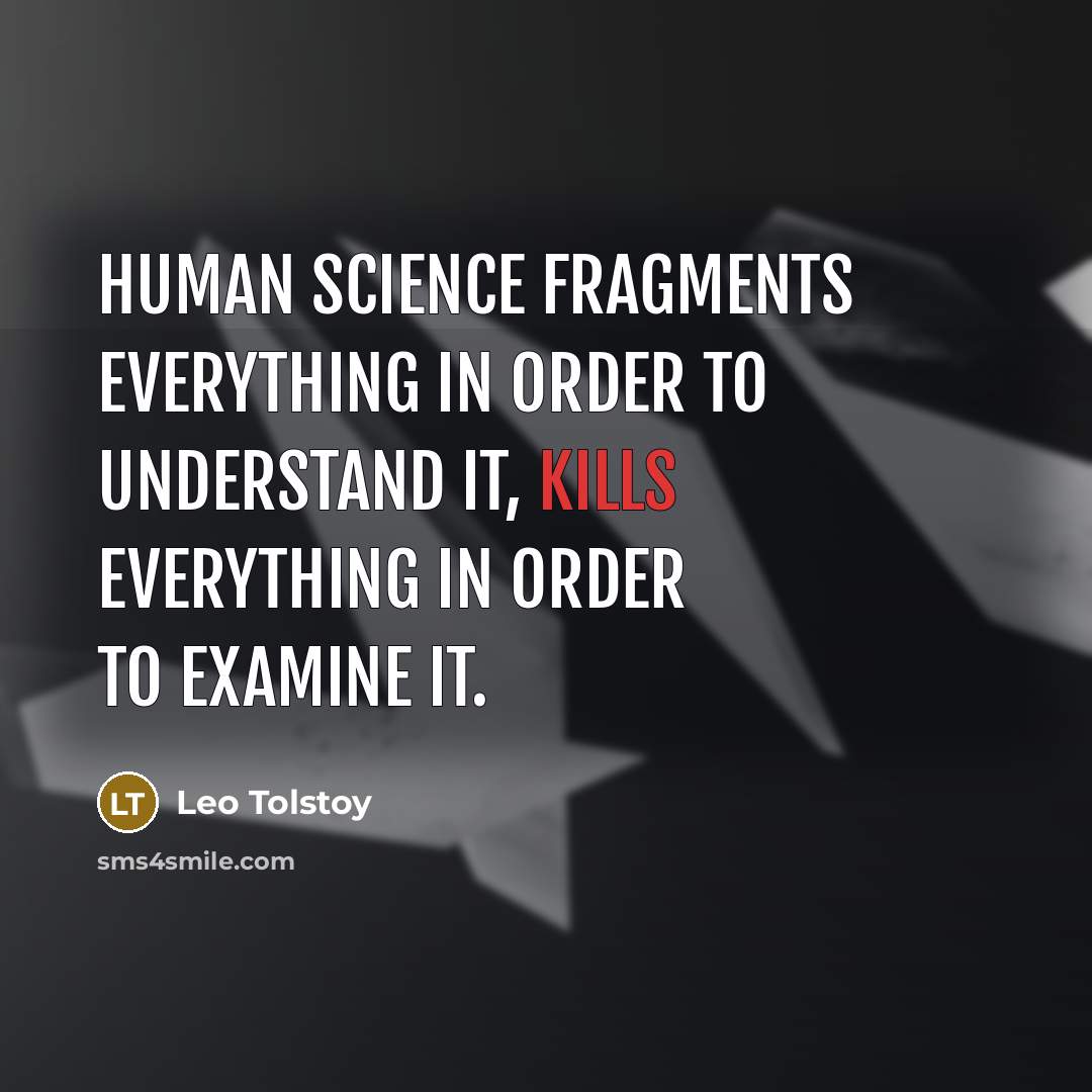 “Human science fragments everything in order to understand it, kills everything in order to examine it.” quote by Leo Tolstoy