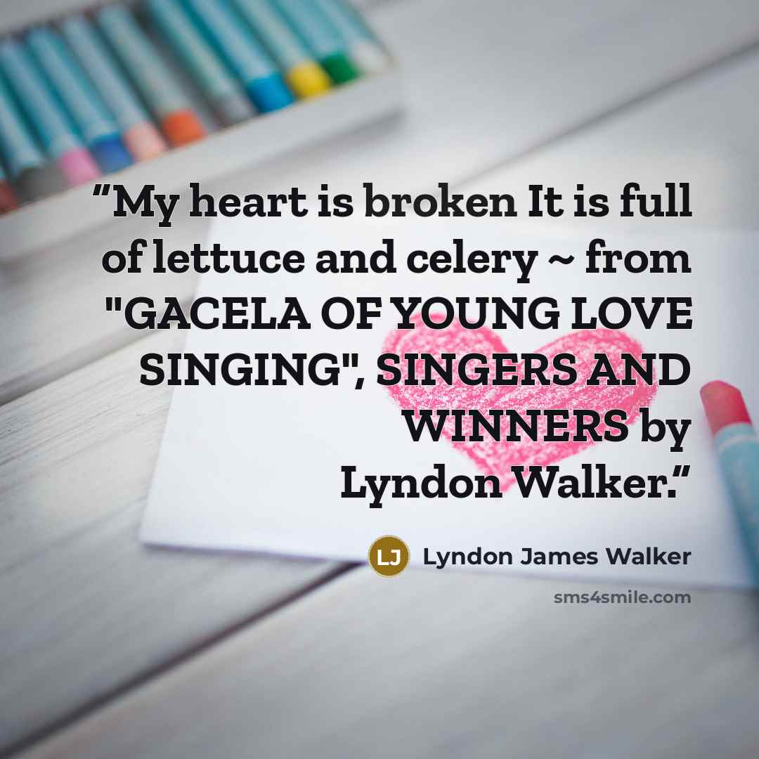 “My heart is broken It is full of lettuce and celery ~ from "GACELA OF YOUNG LOVE SINGING", SINGERS AND WINNERS by Lyndon Walker.” quote by Lyndon James Walker